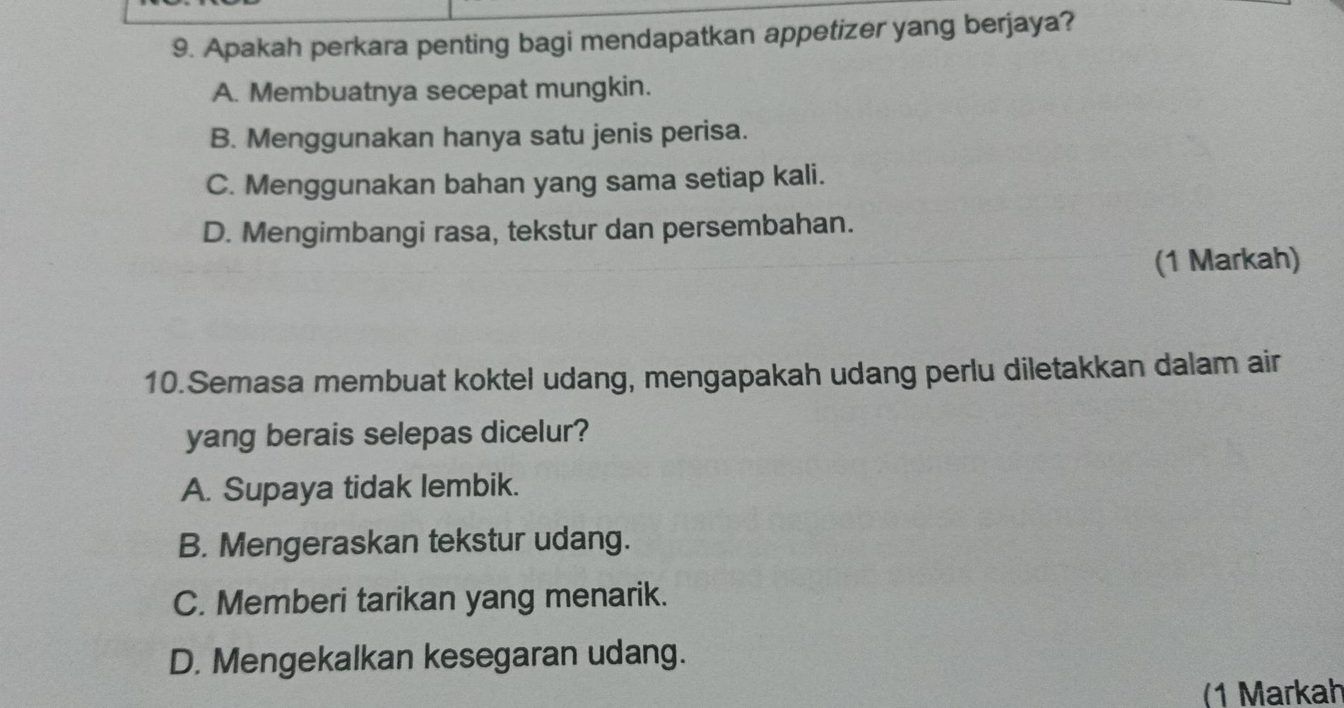 Apakah perkara penting bagi mendapatkan appetizer yang berjaya?
A. Membuatnya secepat mungkin.
B. Menggunakan hanya satu jenis perisa.
C. Menggunakan bahan yang sama setiap kali.
D. Mengimbangi rasa, tekstur dan persembahan.
(1 Markah)
10.Semasa membuat koktel udang, mengapakah udang perlu diletakkan dalam air
yang berais selepas dicelur?
A. Supaya tidak lembik.
B. Mengeraskan tekstur udang.
C. Memberi tarikan yang menarik.
D. Mengekalkan kesegaran udang.
(1 Markah