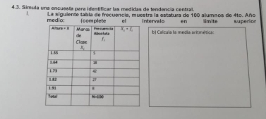 Símula una encuesta para identificar las medidas de tendencia central.
1. La siguiente tabla de frecuencia, muestra la estatura de 100 alumnos de 4to. Año limite superior
medio: (complete el intervalo en
b) Calcula la media aritmética: