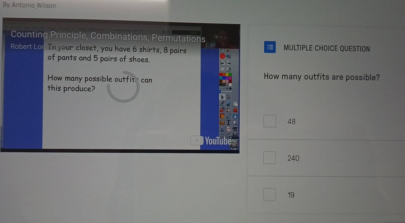 By Antonio Wilson
Counting Principle, Combinations, Permutations
Robert LonsIn our closet, you have 6 shirts, 8 pairs MULTIPLE CHOICE QUESTION
.
of pants and 5 pairs of shoes.
How many possible outfit' can
How many outfits are possible?
this produce?
48
you
240
19