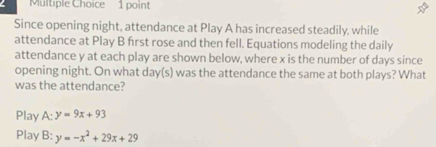 Since opening night, attendance at Play A has increased steadily, while
attendance at Play B first rose and then fell. Equations modeling the daily
attendance y at each play are shown below, where x is the number of days since
opening night. On what day(s) was the attendance the same at both plays? What
was the attendance?
Play A: y=9x+93
Play B: y=-x^2+29x+29