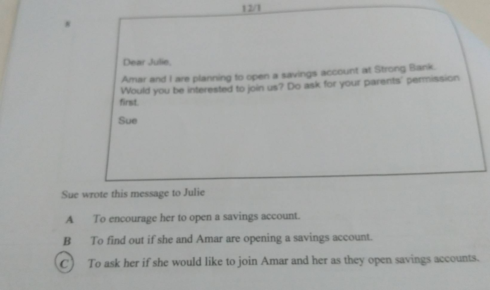 1 2/1
Dear Julie,
Amar and I are planning to open a savings account at Strong Bank.
Would you be interested to join us? Do ask for your parents' permission
first.
Sue
Sue wrote this message to Julie
A To encourage her to open a savings account.
B To find out if she and Amar are opening a savings account.
C) To ask her if she would like to join Amar and her as they open savings accounts.