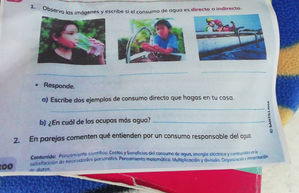 Observa las imágenes y escribe sì el consumo de agua es directo o indirecto. 
_ 
_ 
_ 
Responde. 
a) Escribe dos ejemplos de consumo directo que hagas en tu casa. 
b) ¿En cuál de los ocupas más agua? _ 
2. En parejas comenten qué entienden por un consumo responsable del agua. 
Contenido: Pensamiento científico: Costos y beneficios del consumo de agua, energía eléctrica y combustibles en la 
satisfacción de necesidades personales. Pensamiento matemático. Multiplicación y división. Organización e interpretación 
00 de datos.