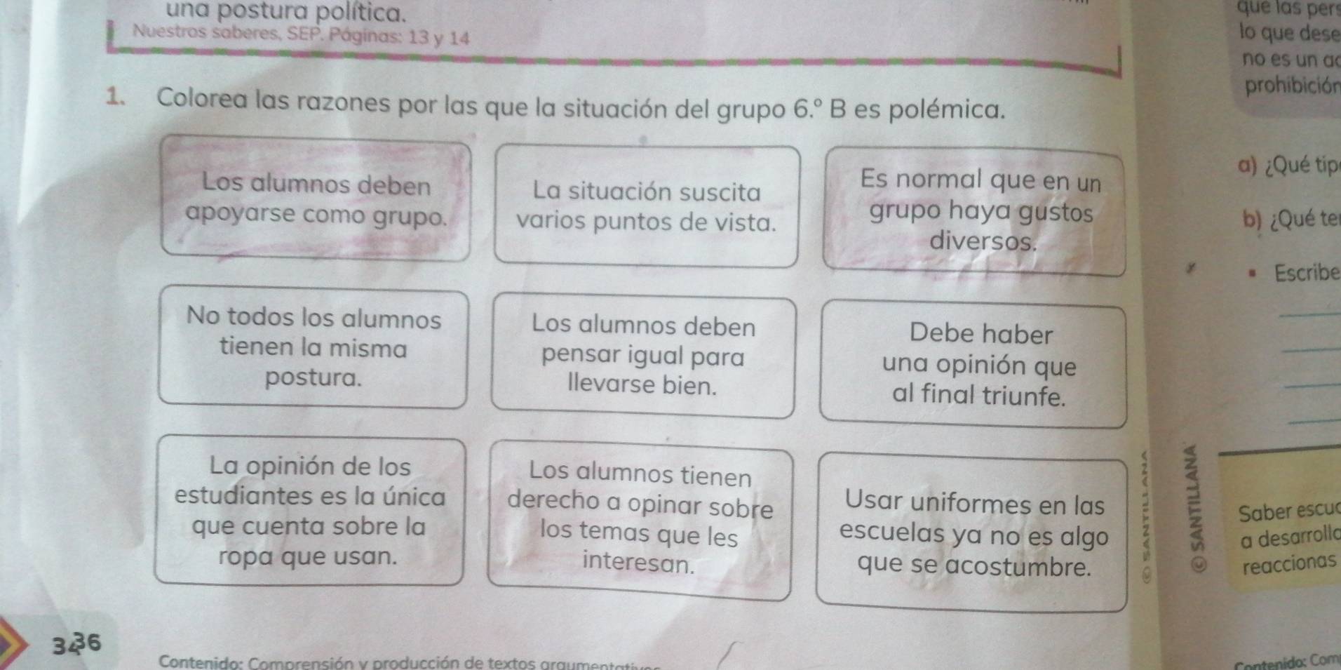 una postura política. 
que las pers 
Nuestros saberes, SEP. Páginas: 13 y 14
lo que dese 
no es un a 
prohibición 
1. Colorea las razones por las que la situación del grupo 6.^circ B es polémica. 
Los alumnos deben La situación suscita 
Es normal que en un 
a) ¿Qué tip 
grupo haya gustos 
apoyarse como grupo. varios puntos de vista. b) ¿Qué ter 
diversos. 
Escribe 
_ 
_ 
No todos los alumnos Los alumnos deben Debe haber 
tienen la misma pensar igual para una opinión que 
_ 
postura. llevarse bien. al final triunfe. 
_ 
La opinión de los 
Los alumnos tienen 
estudiantes es la única derecho a opinar sobre Usar uniformes en las ; E Saber escu 
que cuenta sobre la 
los temas que les a desarrolla 
escuelas ya no es algo 
ropa que usan. interesan. que se acostumbre. reaccionas 
. 34° 5 
Contenido: Comprensión y producción de textos araument Contenído: Com