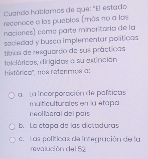 Cuando hablamos de que: “El estado
reconoce a los pueblos (más no a las
naciones) como parte minoritaria de la
sociedad y busca implementar políticas
tibias de resguardo de sus prácticas
folclóricas, dirigidas a su extinción
histórica”, nos referimos a:
a. La incorporación de políticas
multiculturales en la etapa
neoliberal del país
b. La etapa de las dictaduras
c. Las políticas de integración de la
revolución del 52