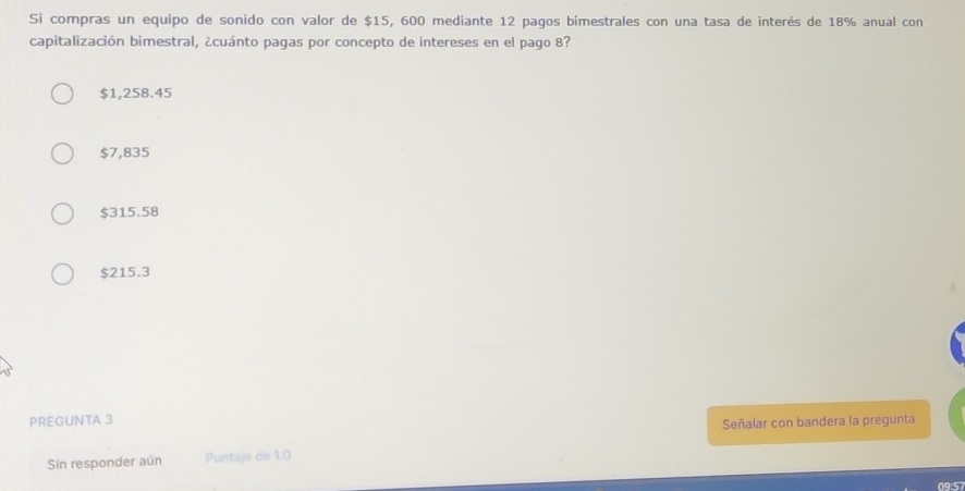 Si compras un equipo de sonido con valor de $15, 600 mediante 12 pagos bimestrales con una tasa de interés de 18% anual con
capitalización bimestral, ¿cuánto pagas por concepto de intereses en el pago 8?
$1,258.45
$7,835
$315.58
$215.3
PREGUNTA 3
Señalar con bandera la pregunta
Sin responder aún Puntaje de 1.0
09:57