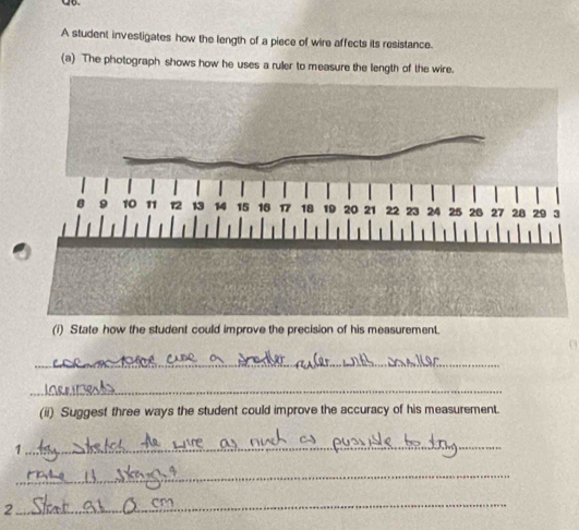 A student investigates how the length of a piece of wire affects its resistance. 
(a) The photograph shows how he uses a ruller to measure the length of the wire. 
(i) State how the student could improve the precision of his measurement. 
_ 
_ 
(ii) Suggest three ways the student could improve the accuracy of his measurement 
1 
_ 
_ 
2 
_