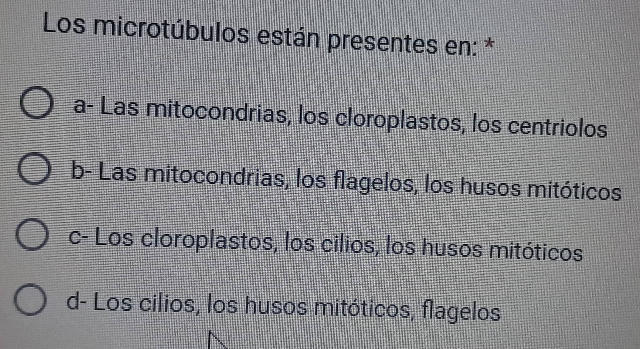 Los microtúbulos están presentes en: *
a- Las mitocondrias, los cloroplastos, los centriolos
b- Las mitocondrias, los flagelos, los husos mitóticos
c- Los cloroplastos, los cilios, los husos mitóticos
d- Los cilios, los husos mitóticos, flagelos