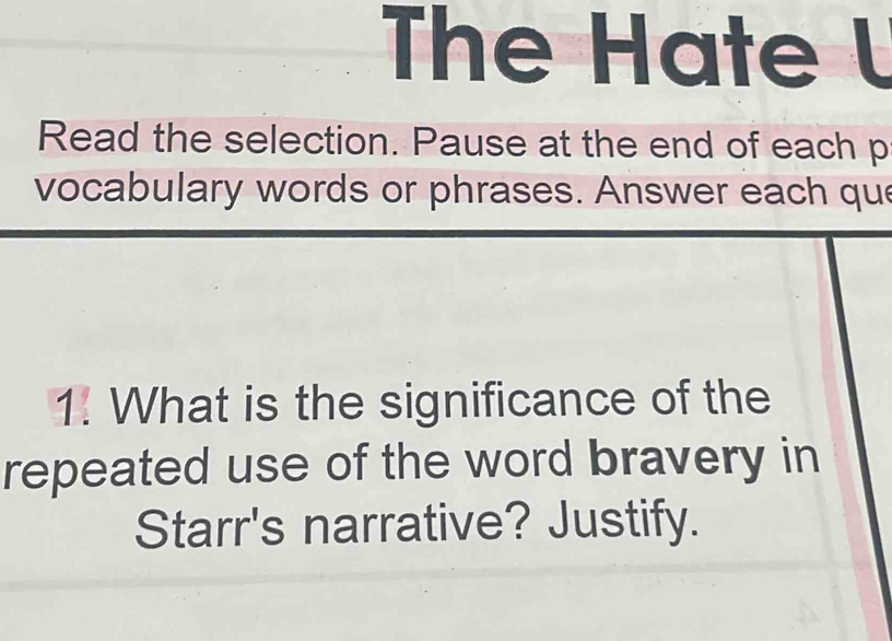 The Hate l 
Read the selection. Pause at the end of each p 
vocabulary words or phrases. Answer each que 
1. What is the significance of the 
repeated use of the word bravery in 
Starr's narrative? Justify.