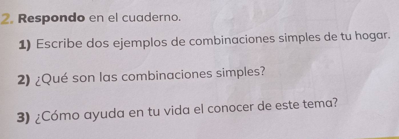 Respondo en el cuaderno. 
1) Escribe dos ejemplos de combinaciones simples de tu hogar. 
2) ¿Qué son las combinaciones simples? 
3) ¿Cómo ayuda en tu vida el conocer de este tema?