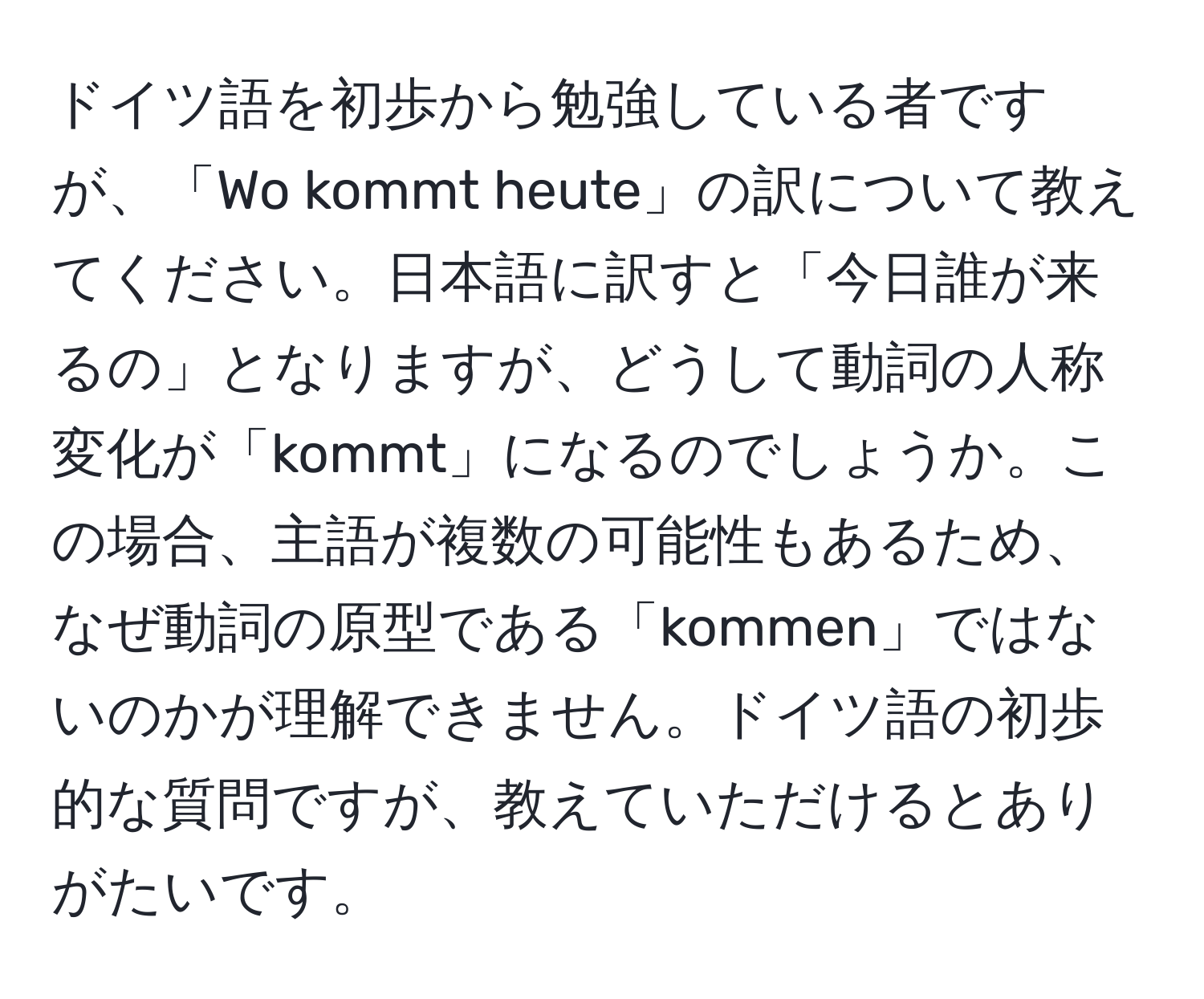 ドイツ語を初歩から勉強している者ですが、「Wo kommt heute」の訳について教えてください。日本語に訳すと「今日誰が来るの」となりますが、どうして動詞の人称変化が「kommt」になるのでしょうか。この場合、主語が複数の可能性もあるため、なぜ動詞の原型である「kommen」ではないのかが理解できません。ドイツ語の初歩的な質問ですが、教えていただけるとありがたいです。