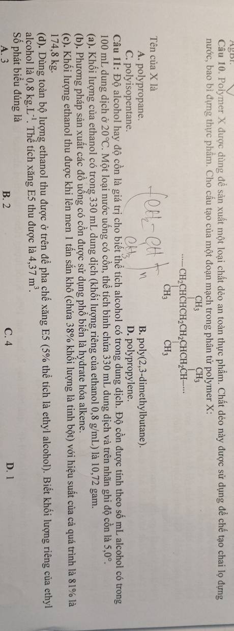 AgBr.
Câu 10. Polymer X được dùng đề sản xuất một loại chất dẻo an toàn thực phẩm. Chất dẻo này được sử dụng để chế tạo chai lọ đựng
nước, bao bì đựng thực phẩm. Cho cấu tạo của một đoạn mạch trong phân tử polymer X:
CH_3
CH_2 CHCHCH_2CH_2CHCH_2CH-·s
CH_3 CH_3
Tên của X là
A. polypropane. B. poly(2, 3-dimethylbutane).
C. polyisopentane. D. polypropylene.
Câu 11: Độ alcohol hay độ cồn là giá trị cho biết thể tích alcohol có trong dung dịch. Độ cồn được tính theo số mL alcohol có trong
100 mL dung dịch ở 20°C. Một loại nước uống có cồn, thể tích bình chứa 330 mL dung dịch và trên nhãn ghi độ cổn là 5,0°.
(a). Khối lượng của ethanol có trong 330 mL dung dịch (khối lượng riêng của ethanol 0,8 g/mL) là 10,72 gam.
(b). Phương pháp sản xuất các đồ uống có cồn được sử dụng phổ biển là hydrate hóa alkene.
(c). Khối lượng ethanol thu được khi lên men 1 tấn sắn khô (chứa 38% khổi lượng là tinh bhat ot) với hiệu suất của cả quá trình là 81% là
174,8 kg.
(d). Dùng toàn bộ lượng ethanol thu được ở trên để pha chế xăng E5 (5% thể tích là ethyl alcohol). Biết khối lượng riêng của ethyl
alcohol là 0,8kg.L^(-1) Thể tích xăng E5 thu được là 4,37m^3.
Số phát biểu đúng là
A. 3 B. 2 C. 4 D. 1