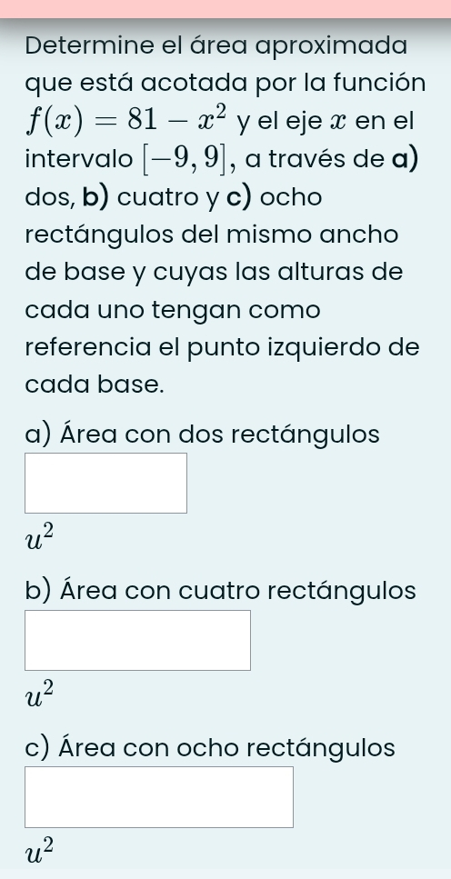 Determine el área aproximada
que está acotada por la función
f(x)=81-x^(2^, y el eje x en el
intervalo [-9,9] , a través de a)
dos, b) cuatro y c) ocho
rectángulos del mismo ancho
de base y cuyas las alturas de
cada uno tengan como
referencia el punto izquierdo de
cada base.
a) Área con dos rectángulos
u^2)
b) Área con cuatro rectángulos
u^2
c) Área con ocho rectángulos
u^2