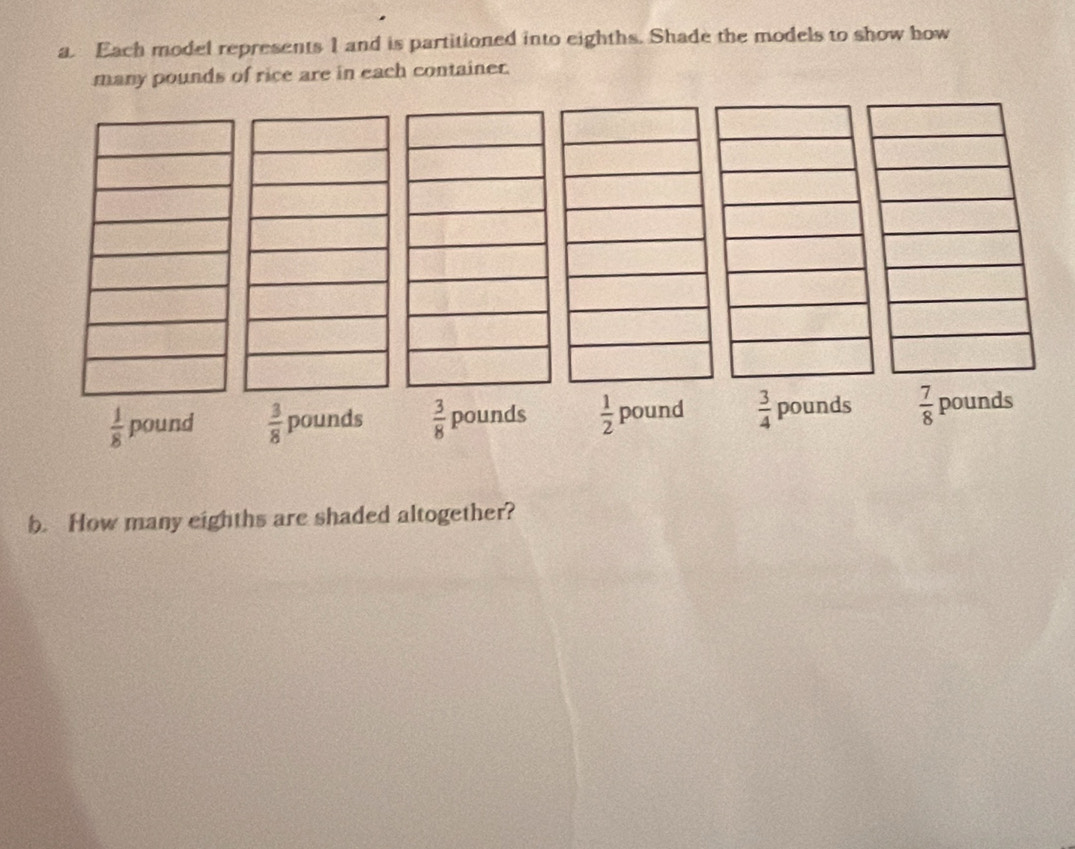 Each model represents I and is partitioned into eighths. Shade the models to show how
many pounds of rice are in each container.
 1/8  pound  3/8 pounds  3/8  pounds  1/2  p ound  3/4  pounds  7/8  pounds
b. How many eighths are shaded altogether?