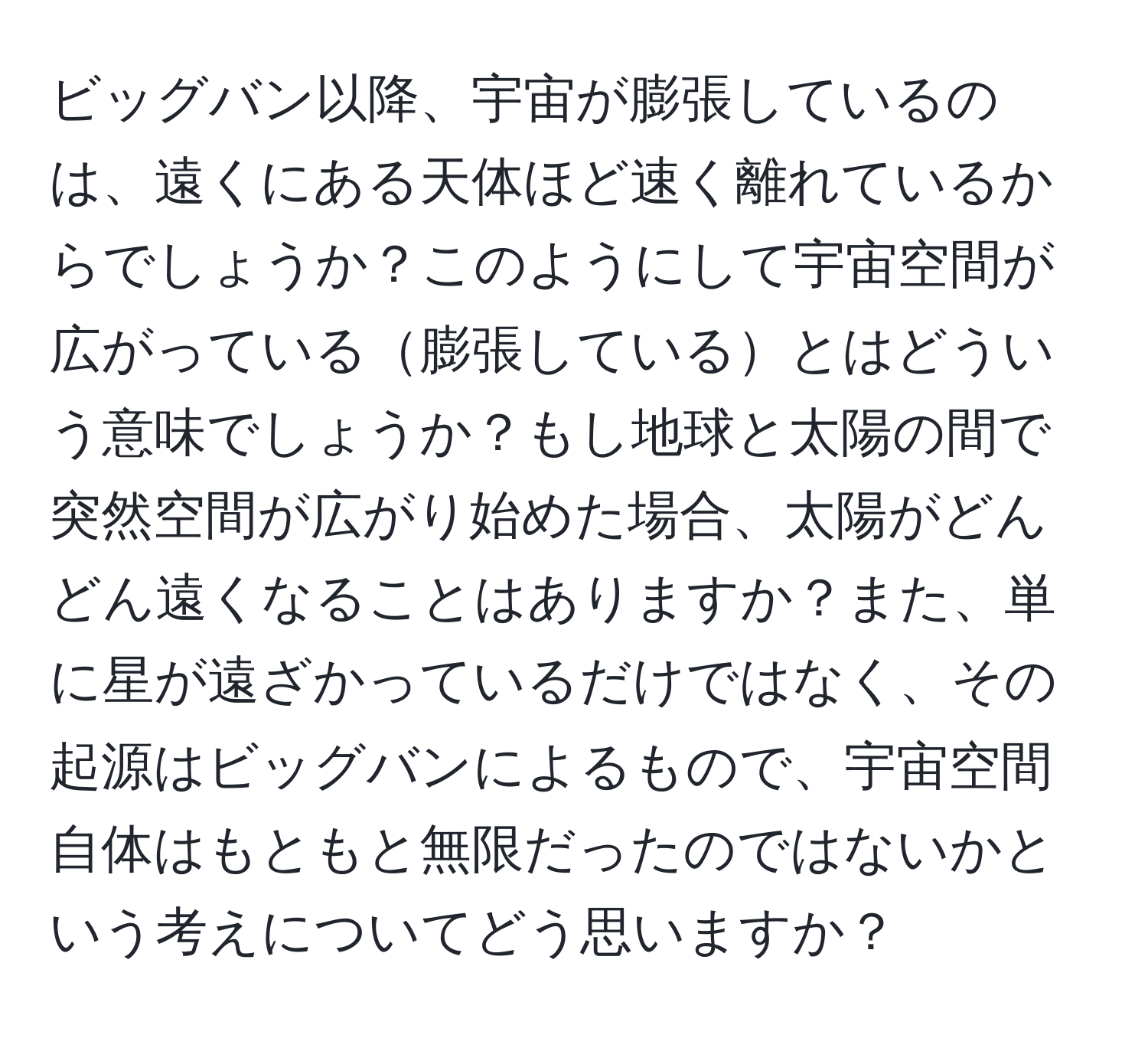 ビッグバン以降、宇宙が膨張しているのは、遠くにある天体ほど速く離れているからでしょうか？このようにして宇宙空間が広がっている膨張しているとはどういう意味でしょうか？もし地球と太陽の間で突然空間が広がり始めた場合、太陽がどんどん遠くなることはありますか？また、単に星が遠ざかっているだけではなく、その起源はビッグバンによるもので、宇宙空間自体はもともと無限だったのではないかという考えについてどう思いますか？