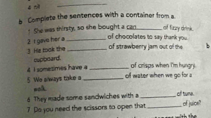 Complete the sentences with a container from a. 
! She was thirsty, so she bought a can_ of fizzy drink. 
2 t gave her a_ 
of chocolates to say thank you 
3 He took the_ 
of strawberry jam out of the 
cupboard. b 
4 I sometimes have a_ 
of crisps when I'm hungry. 
5 We always take a _of water when we go for a 
wak 
6 They made some sandwiches with a_ 
of tuna. 
7 Do you need the scissors to open that _of juice?