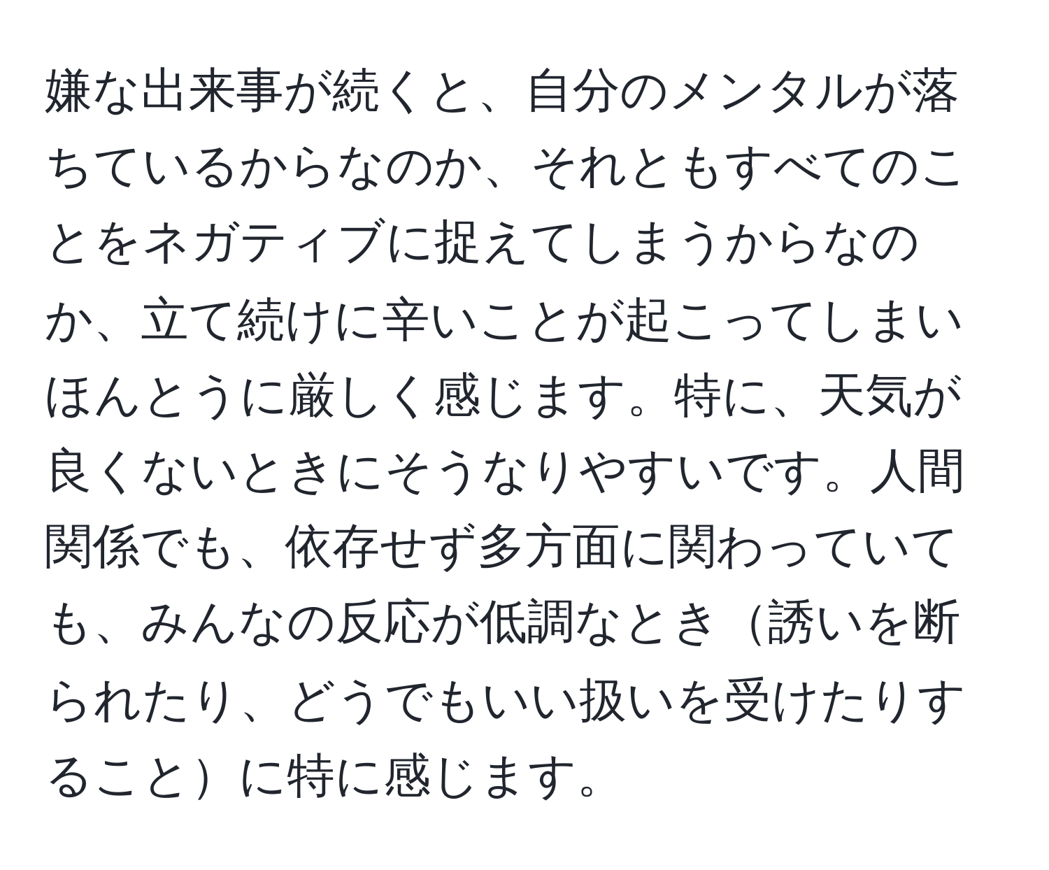 嫌な出来事が続くと、自分のメンタルが落ちているからなのか、それともすべてのことをネガティブに捉えてしまうからなのか、立て続けに辛いことが起こってしまいほんとうに厳しく感じます。特に、天気が良くないときにそうなりやすいです。人間関係でも、依存せず多方面に関わっていても、みんなの反応が低調なとき誘いを断られたり、どうでもいい扱いを受けたりすることに特に感じます。