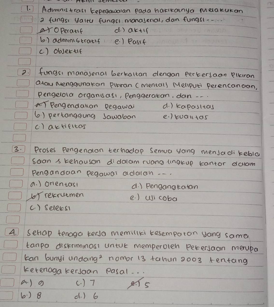 Adiministrasi tepegaualan eada harikatnya melakukan
2 fungsi yalru fungsl manaserial, dan fungsl--.
aroperatif d. ) aktif
b) administratif e. ) Pasif
c) objertif
2. fungsi manasenal berkaltan clengan pertersaan Plkiran
atau Menggunakan Pibran (mental) Mellputi Perencanaan,
Pengelola organuasi, Penggerakan, dan --.
Pengendallan Begawai d. ) kapasitas
6. ) pertanggung Jawaban e. ) tualltas
c. ) aktifitas
3. Proses Pengenalon terhadop Semua yang mensadi kebola
suan s kehausan didalam ruang (ngkup kantor dalam
Pengandaan pegawai adalan --.
a. ) orientasl a. ) Pengangkatan
by retrutmen e. ) usi coba
(. ) Selexs1
4. ) Sehiap tenaga kersa memillki resemparan yang same
tanpo distriminasi untuk memperolen petersaan merupa
can bunyi undang? nomor 13 +ahun 2003 tentang
ketenagakersoan pasal. . .
(. ) o (. ) 7 es
6.) 8 d. ) 6