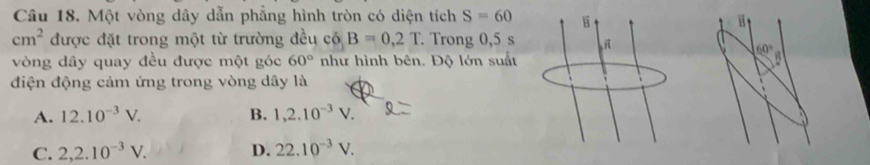 Một vòng dây dẫn phẳng hình tròn có diện tích S=60
B
cm^2 được đặt trong một từ trường đều có B=0,2T. Trong 0,5 s
60°
vòng dây quay đều được một góc 60° như hình bên. Độ lớn suất. 
điện động cảm ứng trong vòng dây là
A. 12.10^(-3)V. B. 1,2.10^(-3)V.
C. 2,2.10^(-3)V. D. 22.10^(-3)V.