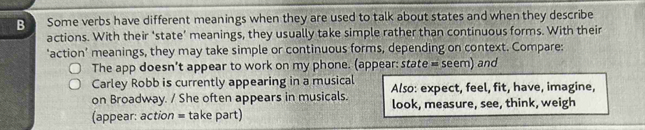 Some verbs have different meanings when they are used to talk about states and when they describe 
actions. With their ‘state’ meanings, they usually take simple rather than continuous forms. With their 
‘action’ meanings, they may take simple or continuous forms, depending on context. Compare: 
The app doesn’t appear to work on my phone. (appear: state = seem) and 
Carley Robb is currently appearing in a musical Also: expect, feel, fit, have, imagine, 
on Broadway. / She often appears in musicals. look, measure, see, think, weigh 
(appear: action = take part)