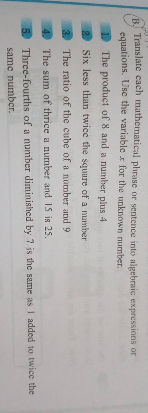 Translate each mathematical phrase or sentence into algebraic expressions or 
equations. Use the variable x for the unknown number. 
10 The product of 8 and a number plus 4
20 Six less than twice the square of a number 
3. The ratio of the cube of a number and 9
4. The sum of thrice a number and 15 is 25. 
5. Three-fourths of a number diminished by 7 is the same as 1 added to twice the 
same number.