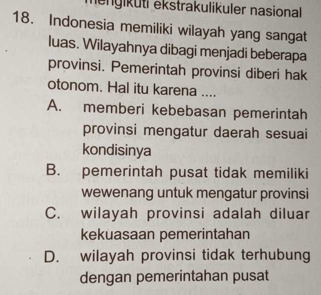 mengiküti ekstrakulikuler nasional 
18. Indonesia memiliki wilayah yang sangat
luas. Wilayahnya dibagi menjadi beberapa
provinsi. Pemerintah provinsi diberi hak
otonom. Hal itu karena ....
A. memberi kebebasan pemerintah
provinsi mengatur daerah sesuai
kondisinya
B. pemerintah pusat tidak memiliki
wewenang untuk mengatur provinsi
C. wilayah provinsi adalah diluar
kekuasaan pemerintahan
D. wilayah provinsi tidak terhubung
dengan pemerintahan pusat