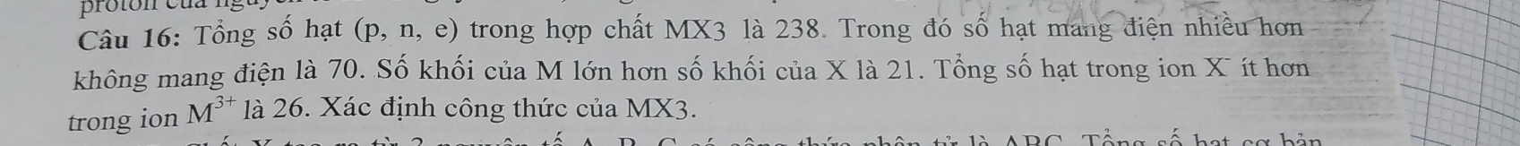pro ton cua ng 
Câu 16: Tổng số hạt (p, n, e) trong hợp chất MX3 là 238. Trong đó số hạt mang điện nhiều hơn 
không mang điện là 70. Số khối của M lớn hơn số khối của X là 21. Tổng số hạt trong ion X ít hơn 
trong ion M^(3+) là 26. Xác định công thức của MX3.