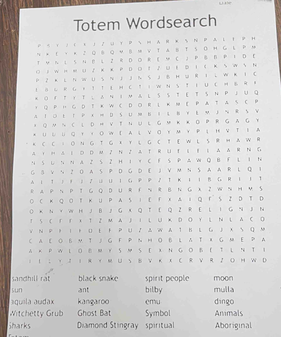 Dale
Totem Wordsearch
P B Y J C X J Z U Y P S H A R K S N P A L F P H
N K EY K Z Q BQ M B M VTA B T S O H G L P M
TM N L S N B L Z R DO R E M C J P B B P I D E
() J W H M U Z K K P D O) T Z U E D I C K S W S N
P Z K L N W U S N J J N S J B H U R I L W K I C
E B L R G Y IT E H CT I W N S TI U C H B R F
K O F TY T L A N I M A L S S T E T S N P J U Q
Y Q PH GD T KW C D OR LK M E P A T A SC P
A T O ETP X H D S U M B I L B Y E M J N R S V
XQ M N C LD H V T N U L G MK K O P R GAG Y
K U U U QYY OW E A LV O Y M Y P LH V T I A
K C C I O N G T G X Y L G C T E W L S R H A W R
A YH A I D D M Z N ZAT R U EL FL A A R N G
N S U N N A Z S Z H I Y C F S P A W Q B F L I N
G B V N Z O A S P D G D E J V M N S A A R L Q I
A 1 T J F J Z U U I G P P Z T K I I B G R I J T
RA PN PTG Q D U R FN R B N G XZ W N HM S
○ C K Q O T Κ UP AS I E F X A I Q F S Z D T D
O K N Y W H J B J G X Q T E Q Z R E L I G N J N
T S C F F X T Z M A J I L U K D O Y L N L A C O
V N P F I F D E F P U Z A W A T B L G J X S Q M
CA E O BM T J G F P N H O B L A T X G ME P A
A K PW L OB MY SM S E X N G O BE T L N T I
I E L Y  I R Y MUS B V K X C R V R ZO H W D
sandhill rat black snake spirit people moon
sun ant bilby mulla
aquila audax kangaroo emu dingo
Witchetty Grub Ghost Bat Symbol Animals
Sharks Diamond Stingray  spiritual Aboriginal