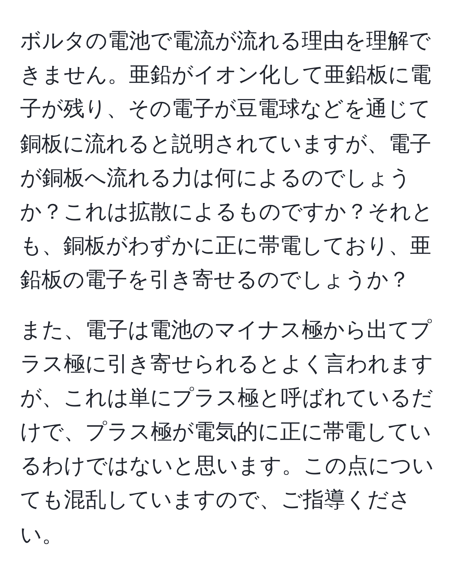 ボルタの電池で電流が流れる理由を理解できません。亜鉛がイオン化して亜鉛板に電子が残り、その電子が豆電球などを通じて銅板に流れると説明されていますが、電子が銅板へ流れる力は何によるのでしょうか？これは拡散によるものですか？それとも、銅板がわずかに正に帯電しており、亜鉛板の電子を引き寄せるのでしょうか？

また、電子は電池のマイナス極から出てプラス極に引き寄せられるとよく言われますが、これは単にプラス極と呼ばれているだけで、プラス極が電気的に正に帯電しているわけではないと思います。この点についても混乱していますので、ご指導ください。