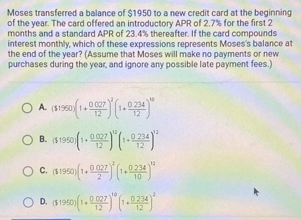 Moses transferred a balance of $1950 to a new credit card at the beginning
of the year. The card offered an introductory APR of 2.7% for the first 2
months and a standard APR of 23.4% thereafter. If the card compounds
interest monthly, which of these expressions represents Moses's balance at
the end of the year? (Assume that Moses will make no payments or new
purchases during the year, and ignore any possible late payment fees.)
A. ($1950)(1+ (0.027)/12 )^2(1+ (0.234)/12 )^10
B. ($1950)(1+ (0.027)/12 )^12(1+ (0.234)/12 )^12
C. ($1950)(1+ (0.027)/2 )^2(1+ (0.234)/10 )^12
D. ($1950)(1+ (0.027)/12 )^10(1+ (0.234)/12 )^2