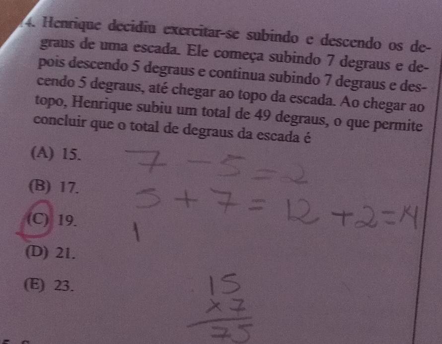 Henrique decidiu exercitar-se subíndo e descendo os de-
graus de uma escada. Ele começa subindo 7 degraus e de-
pois descendo 5 degraus e continua subindo 7 degraus e des-
cendo 5 degraus, até chegar ao topo da escada. Ao chegar ao
topo, Henrique subiu um total de 49 degraus, o que permite
concluir que o total de degraus da escada é
(A) 15.
(B) 17.
(C) 19.
(D) 21.
(E) 23.