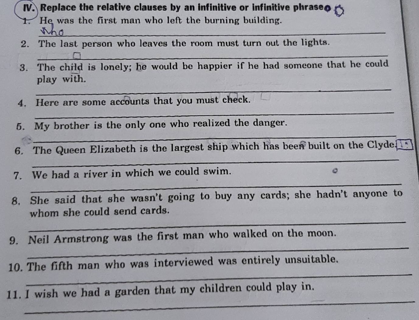 Replace the relative clauses by an infinitive or infinitive phrase 
1. He was the first man who left the burning building. 
_ 
2. The last person who leaves the room must turn out the lights. 
_ 
3. The child is lonely; he would be happier if he had someone that he could 
_ 
play with. 
4. Here are some accounts that you must check. 
_ 
_ 
5. My brother is the only one who realized the danger. 
_ 
6. The Queen Elizabeth is the largest ship which has been built on the Clyde. 
_ 
7. We had a river in which we could swim. 
8. She said that she wasn't going to buy any cards; she hadn't anyone to 
_ 
whom she could send cards. 
_ 
9. Neil Armstrong was the first man who walked on the moon. 
_ 
10. The fifth man who was interviewed was entirely unsuitable. 
_ 
11. I wish we had a garden that my children could play in.