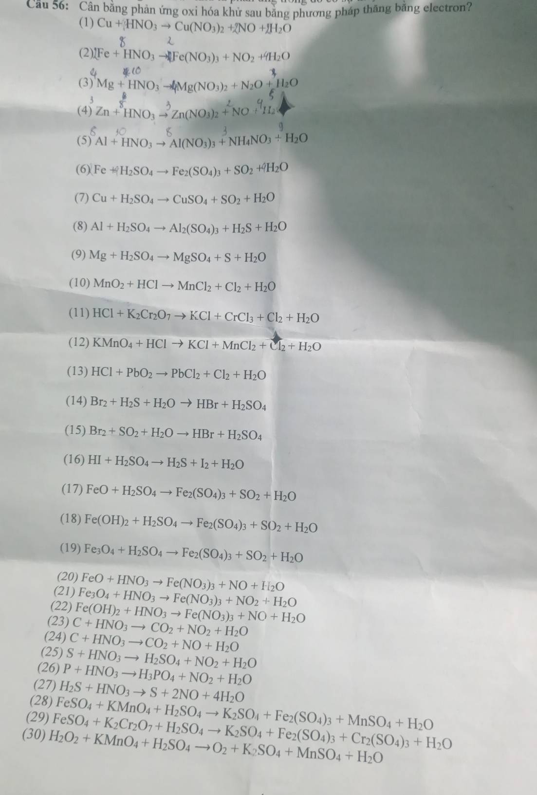 Cân bằng phản ứng oxi hóa khử sau bằng phương pháp thăng bằng electron?
(1) Cu+HNO_3to Cu(NO_3)_2+2NO+2H_2O
(2) (Fe+HNO_3to Fe(NO_3)_3+NO_2+4H_2O
(3) Mg+HNO_3to Mg(NO_3)_2+N_2O+H_2O
3
(4) Zn+^8HNO_3to^3Zn(NO_3)_2+^2NO+^4H_2
T Al + HNO3 → Al(NO3)3 + NH4NO3 + H2O
(6) Fe++H_2SO_4to Fe_2(SO_4)_3+SO_2+4H_2O
(7) Cu+H_2SO_4to CuSO_4+SO_2+H_2O
(8) Al+H_2SO_4to Al_2(SO_4)_3+H_2S+H_2O
(9) Mg+H_2SO_4to MgSO_4+S+H_2O
(10) MnO_2+HClto MnCl_2+Cl_2+H_2O
(11) HCl+K_2Cr_2O_7to KCl+CrCl_3+Cl_2+H_2O
(12) KMnO_4+HClto KCl+MnCl_2+Cl_2+H_2O
(13) HCl+PbO_2to PbCl_2+Cl_2+H_2O
(14) Br_2+H_2S+H_2Oto HBr+H_2SO_4
(15) Br_2+SO_2+H_2Oto HBr+H_2SO_4
(16) HI+H_2SO_4to H_2S+I_2+H_2O
(17) FeO+H_2SO_4to Fe_2(SO_4)_3+SO_2+H_2O
(18) Fe(OH)_2+H_2SO_4to Fe_2(SO_4)_3+SO_2+H_2O
(19) Fe_3O_4+H_2SO_4to Fe_2(SO_4)_3+SO_2+H_2O
(20) FeO+HNO_3to Fe(NO_3)_3+NO+H_2O
(21) Fe_3O_4+HNO_3to Fe(NO_3)_3+NO_2+H_2O
(22) Fe(OH)_2+HNO_3to Fe(NO_3)_3+NO+H_2O
(23) C+HNO_3to CO_2+NO_2+H_2O
(24) C+HNO_3to CO_2+NO+H_2O
(25) S+HNO_3to H_2SO_4+NO_2+H_2O
(26) P+HNO_3to H_3PO_4+NO_2+H_2O
(27) H_2S+HNO_3to S+2NO+4H_2O
(28) FeSO_4+KMnO_4+H_2SO_4to K_2SO_4+Fe_2(SO_4)_3+MnSO_4+H_2O
(29) FeSO_4+K_2Cr_2O_7+H_2SO_4to K_2SO_4+Fe_2(SO_4)_3+Cr_2(SO_4)_3+H_2O
(30) H_2O_2+KMnO_4+H_2SO_4to O_2+K_2SO_4+MnSO_4+H_2O