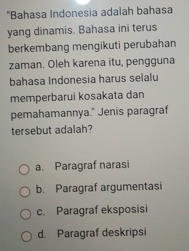 "Bahasa Indonesia adalah bahasa
yang dinamis. Bahasa ini terus
berkembang mengikuti perubahan
zaman. Oleh karena itu, pengguna
bahasa Indonesia harus selalu
memperbarui kosakata dan
pemahamannya." Jenis paragraf
tersebut adalah?
a. Paragraf narasi
b. Paragraf argumentasi
c. Paragraf eksposisi
d. Paragraf deskripsi