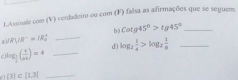 Assinale com (V) verdadeiro ou com (F) falsa as afirmações que se seguem: 
b) Cotg45°>tg45° _ 
a) IRparallel R^-=IR_0^(+ _ 
d) log _2) 1/4 >log _2 1/8  _ 
c) log _ 1/2 ( 4/64 )=4 _ 
e)  3 ⊂ [1,3[ _