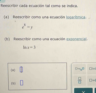 Reescribir cada ecuación tal como se indica. 
(a) Reescribir como una ecuación logarítmica.
e^8=y
(b) Reescribir como una ecuación exponencial.
ln x=3
(a) □
□ log _a□ □ Inl
(b) □ 
 □ /□   □ =