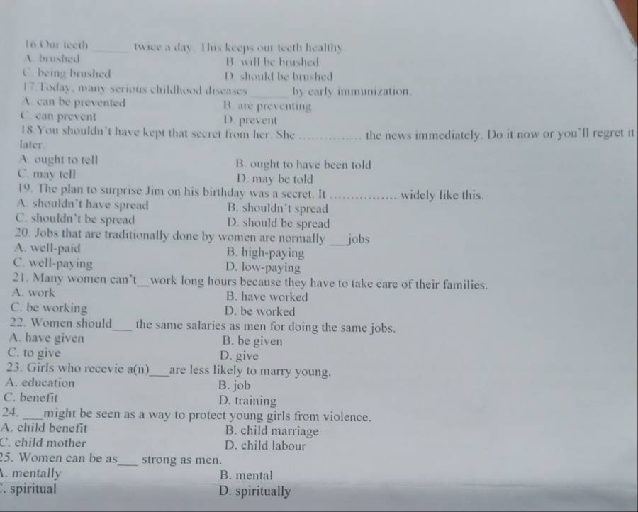 Our teeth _twice a day. This keeps our teeth healthy
A. brushed B. will be brushed
C. being brushed D. should be brushed
17. Today, many serious childhood diseases _by early immunization.
A. can be prevented B. are preventing
C. can prevent D. prevent
18.You shouldn’t have kept that secret from her. She
later. _the news immediately. Do it now or you’ll regret it
A. ought to tell B. ought to have been told
C. may tell D. may be told
19. The plan to surprise Jim on his birthday was a secret. It_ widely like this.
A. shouldn’t have spread B. shouldn’t spread
C. shouldn’t be spread D. should be spread
20. Jobs that are traditionally done by women are normally _jobs
A. well-paid B. high-paying
C. well-paying D. low-paying
21. Many women can't_ work long hours because they have to take care of their families.
A. work B. have worked
C. be working D. be worked
22. Women should_ the same salaries as men for doing the same jobs.
A. have given B. be given
C. to give D. give
23. Girls who recevie a(n)_ are less likely to marry young.
A. education B. job
C. benefit D. training
24. _might be seen as a way to protect young girls from violence.
A. child benefit B. child marriage
C. child mother D. child labour
5. Women can be as_ strong as men.
A. mentally B. mental. spiritual D. spiritually