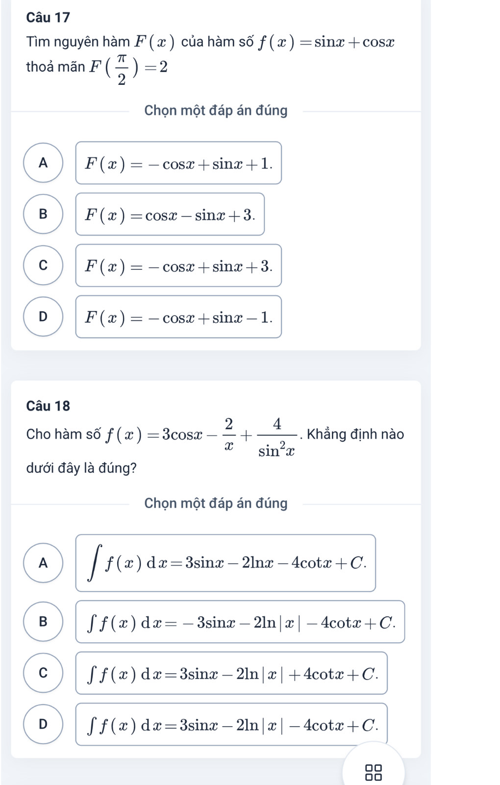 Tìm nguyên hàm F(x) của hàm số f(x)=sin x+cos x
thoả mãn F( π /2 )=2
Chọn một đáp án đúng
A F(x)=-cos x+sin x+1.
B F(x)=cos x-sin x+3.
C F(x)=-cos x+sin x+3.
D F(x)=-cos x+sin x-1. 
Câu 18
Cho hàm số f(x)=3cos x- 2/x + 4/sin^2x . Khẳng định nào
dưới đây là đúng?
Chọn một đáp án đúng
A ∈t f(x)dx=3sin x-2ln x-4cot x+C.
B ∈t f(x)dx=-3sin x-2ln |x|-4cot x+C.
C ∈t f(x)dx=3sin x-2ln |x|+4cot x+C.
D ∈t f(x)dx=3sin x-2ln |x|-4cot x+C. 
□□
□□