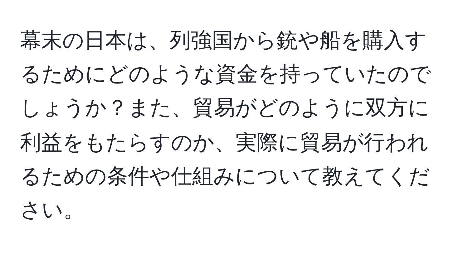 幕末の日本は、列強国から銃や船を購入するためにどのような資金を持っていたのでしょうか？また、貿易がどのように双方に利益をもたらすのか、実際に貿易が行われるための条件や仕組みについて教えてください。