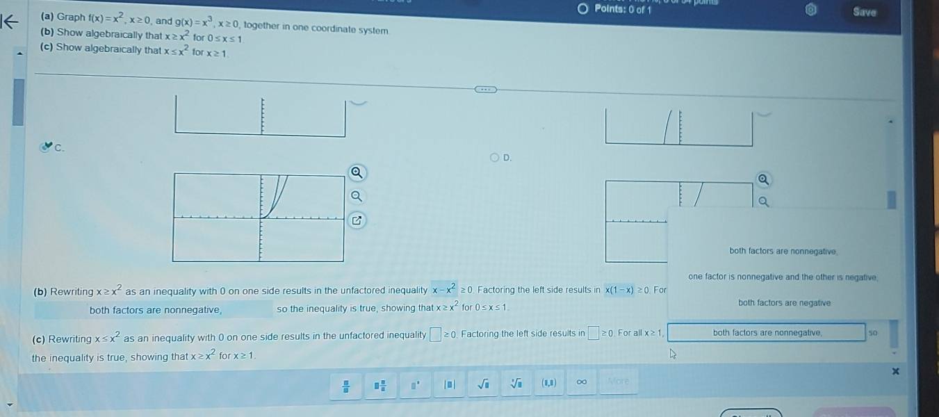 Save
(a) Graph f(x)=x^2, x≥ 0 and g(x)=x^3, x≥ 0 , together in one coordinate system
(b) Show algebraically that x≥ x^2 fo 0≤ x≤ 1
(c) Show algebraically that x≤ x^2 for x≥ 1
C.
D.
both factors are nonnegative.
one factor is nonnegative and the other is negative,
(b) Rewriting x≥ x^2 as an inequality with 0 on one side results in the unfactored inequality x-x^2≥ 0 Factoring the left side results in x(1-x)≥ 0 For
both factors are nonnegative so the inequality is true, showing that x≥ x^2 for 0≤ x≤ 1. both factors are negative
(c) Rewriting x≤ x^2 as an inequality with 0 on one side results in the unfactored inequality □ ≥ 0 Factoring the left side results in □ ≥ 0 For all x≥ 1 both factors are nonnegative. so
the inequality is true, showing that x≥ x^2 for x≥ 1
 □ /□   □  □ /□   □° | - | sqrt(□ ) sqrt[3](□ ) (1,8) ∞ Vore