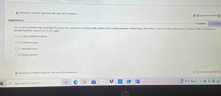 Moving to another question will save this response. Question 5 of 41
Question 5
1.5 points Save Are
Eric is an excellent sales manager because he is good at resolving staff conflict and creating positive relationships with others. Based on this information, in which kind of intelligence
would Gardner expect Eric to be high?
a. Logical-Mathematical
b. Interpersonal
c. Intrapersonal
d. Visual-Spatial
Moving to another question will save this response. Question 5 of 41
Type here to search 47 Rai