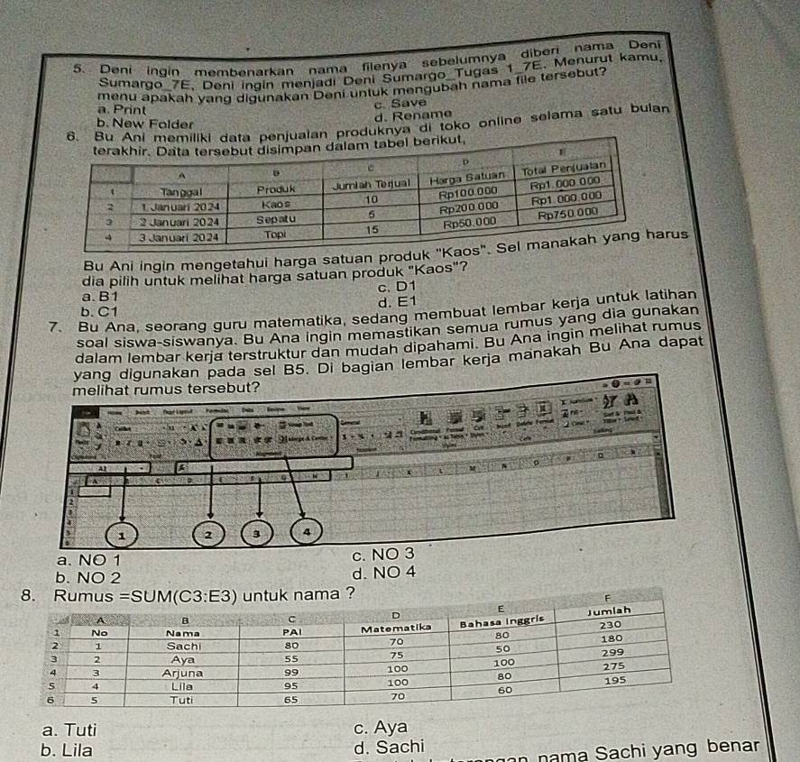 Deni ingin membenarkan nama filenya sebelumnya diberi nama Deni
Sumargo_7E, Deni ingin menjadi Deni Sumargo Tugas 1_7E, Menurut kamu.
menu apakah yang digunakan Deni untuk mengubah nama file tersebut?
c. Save
a. Print
d. Rename
b. New Folder
6. Bu penjualan produknya di toko online selama satu bulan
Bu Ani ingin mengetahui harga satuan prous
dia pilih untuk melihat harga satuan produk "Kaos"?
a. B1 c. D1
d. E1
7. Bu Ana, seorang guru matematika, sedang membuat lembar kerja untuk latihan
b.C1
soal siswa-siswanya. Bu Ana ingin memastikan semua rumus yang dia gunakan
dalam lembar kerja terstruktur dan mudah dipahami. Bu Ana ingin melihat rumus
yang digunakan pada sel B5. Di bagian lembar kerja manakah Bu Ana dapat
a. NO 1
b. NO 2
d. NO 4
?
a. Tuti c. Aya
b. Lila d. Sachi
n nama Sachi yang benar