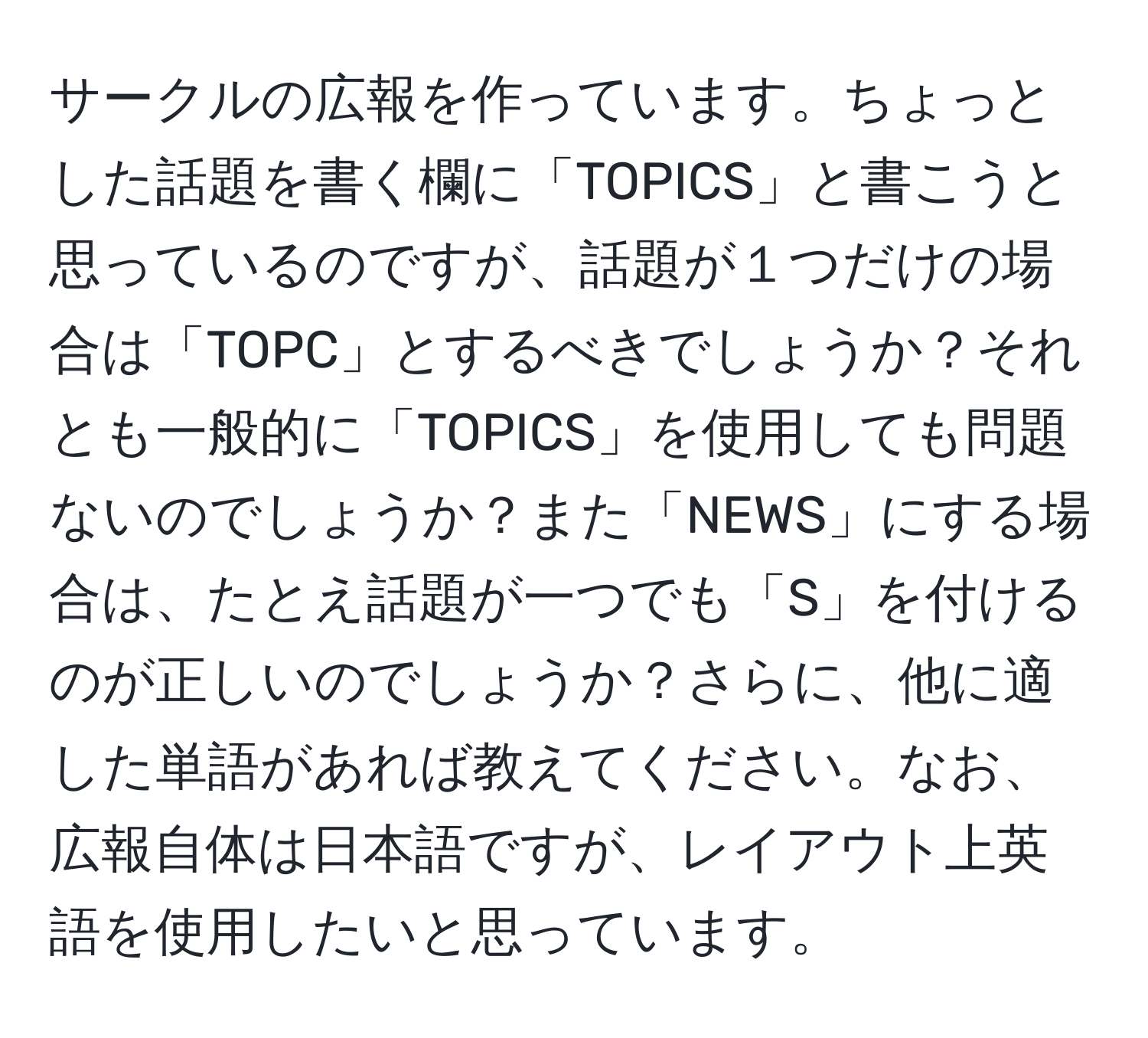 サークルの広報を作っています。ちょっとした話題を書く欄に「TOPICS」と書こうと思っているのですが、話題が１つだけの場合は「TOPC」とするべきでしょうか？それとも一般的に「TOPICS」を使用しても問題ないのでしょうか？また「NEWS」にする場合は、たとえ話題が一つでも「S」を付けるのが正しいのでしょうか？さらに、他に適した単語があれば教えてください。なお、広報自体は日本語ですが、レイアウト上英語を使用したいと思っています。