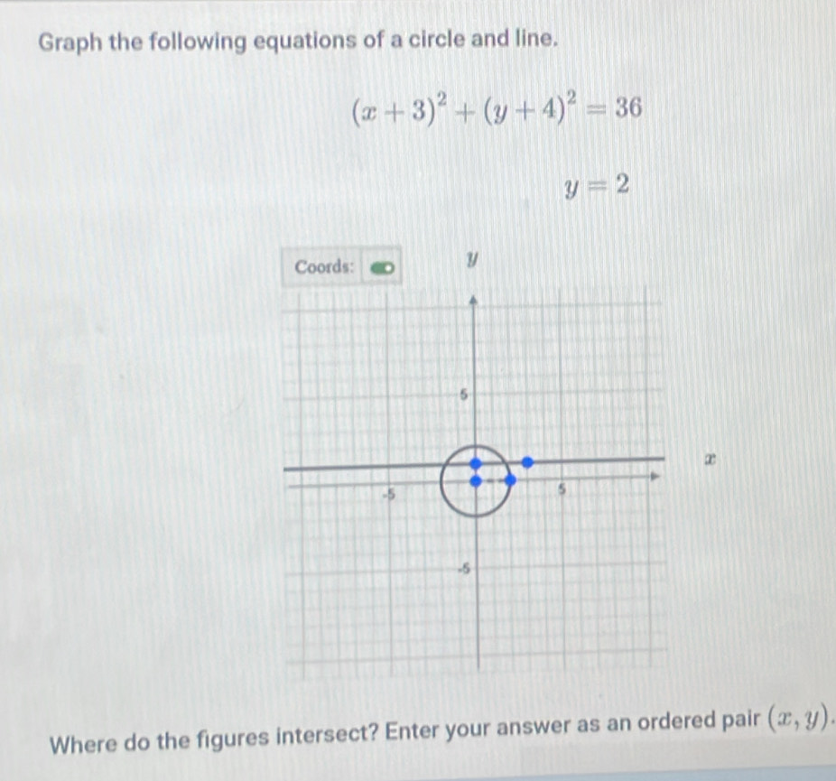 Graph the following equations of a circle and line.
(x+3)^2+(y+4)^2=36
y=2
æ 
Where do the figures intersect? Enter your answer as an ordered pair (x,y).