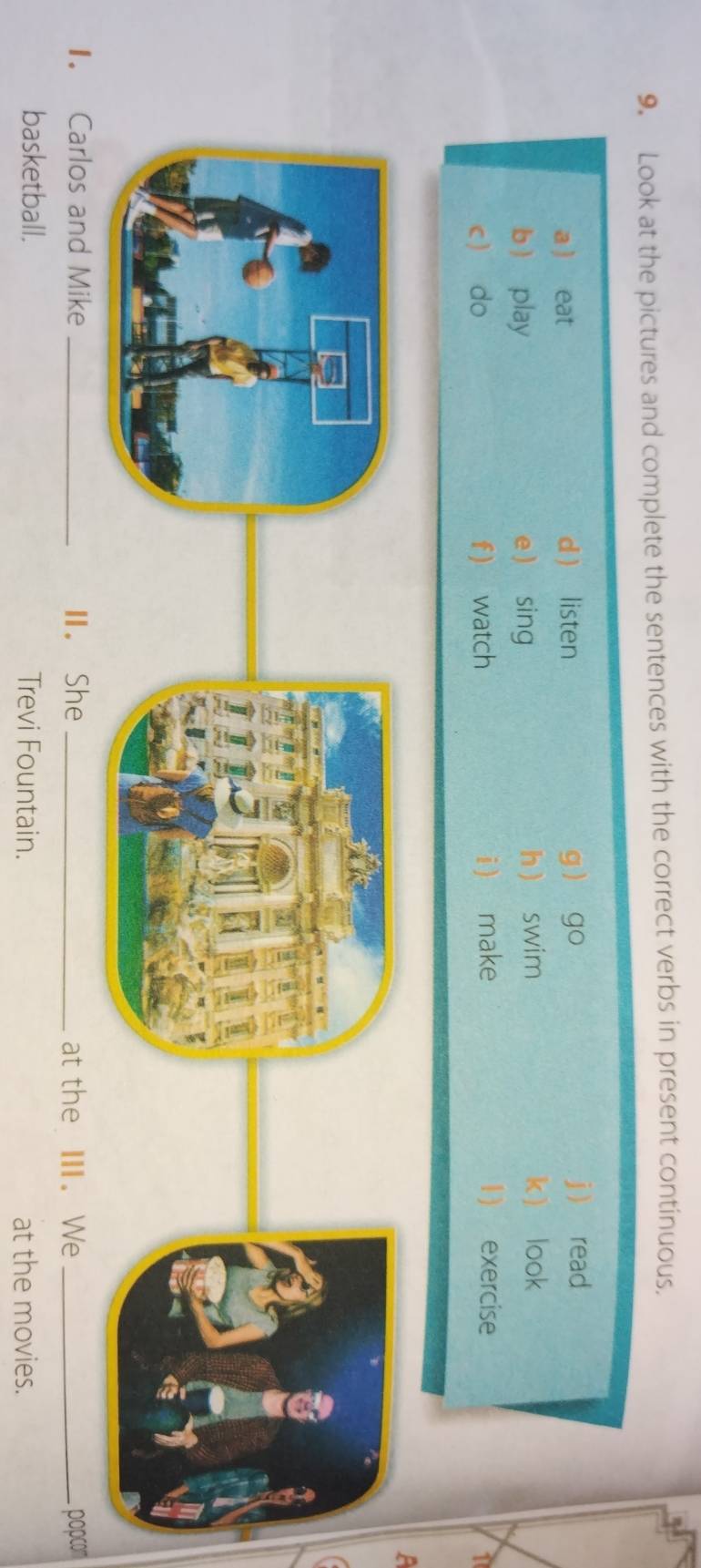 Look at the pictures and complete the sentences with the correct verbs in present continuous. 
a ) eat d  listen g go j  read 
b  play e  sing h swim 
k look 
c do f) watch i make 1) exercise 
1 
1. Carlos and Mike _Ⅱ. She _at the Ⅲ. We _popcom 
basketball. Trevi Fountain. at the movies.