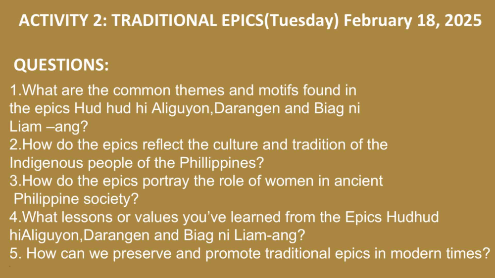 ACTIVITY 2: TRADITIONAL EPICS(Tuesday) February 18, 2025 
QUESTIONS: 
1.What are the common themes and motifs found in 
the epics Hud hud hi Aliguyon,Darangen and Biag ni 
Liam -ang? 
2.How do the epics reflect the culture and tradition of the 
Indigenous people of the Phillippines? 
3.How do the epics portray the role of women in ancient 
Philippine society? 
4.What lessons or values you've learned from the Epics Hudhud 
hiAliguyon,Darangen and Biag ni Liam-ang? 
5. How can we preserve and promote traditional epics in modern times?