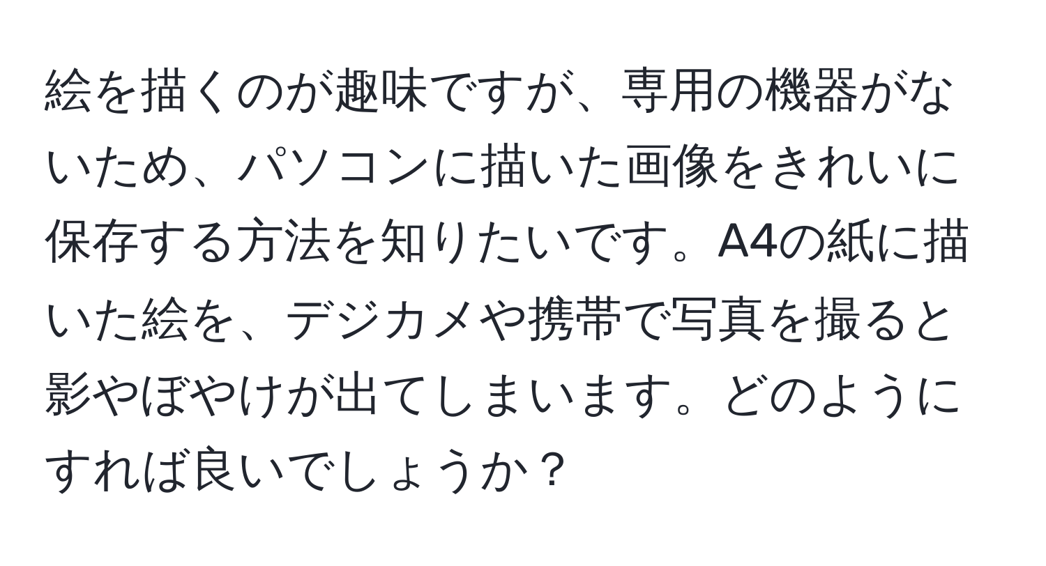 絵を描くのが趣味ですが、専用の機器がないため、パソコンに描いた画像をきれいに保存する方法を知りたいです。A4の紙に描いた絵を、デジカメや携帯で写真を撮ると影やぼやけが出てしまいます。どのようにすれば良いでしょうか？