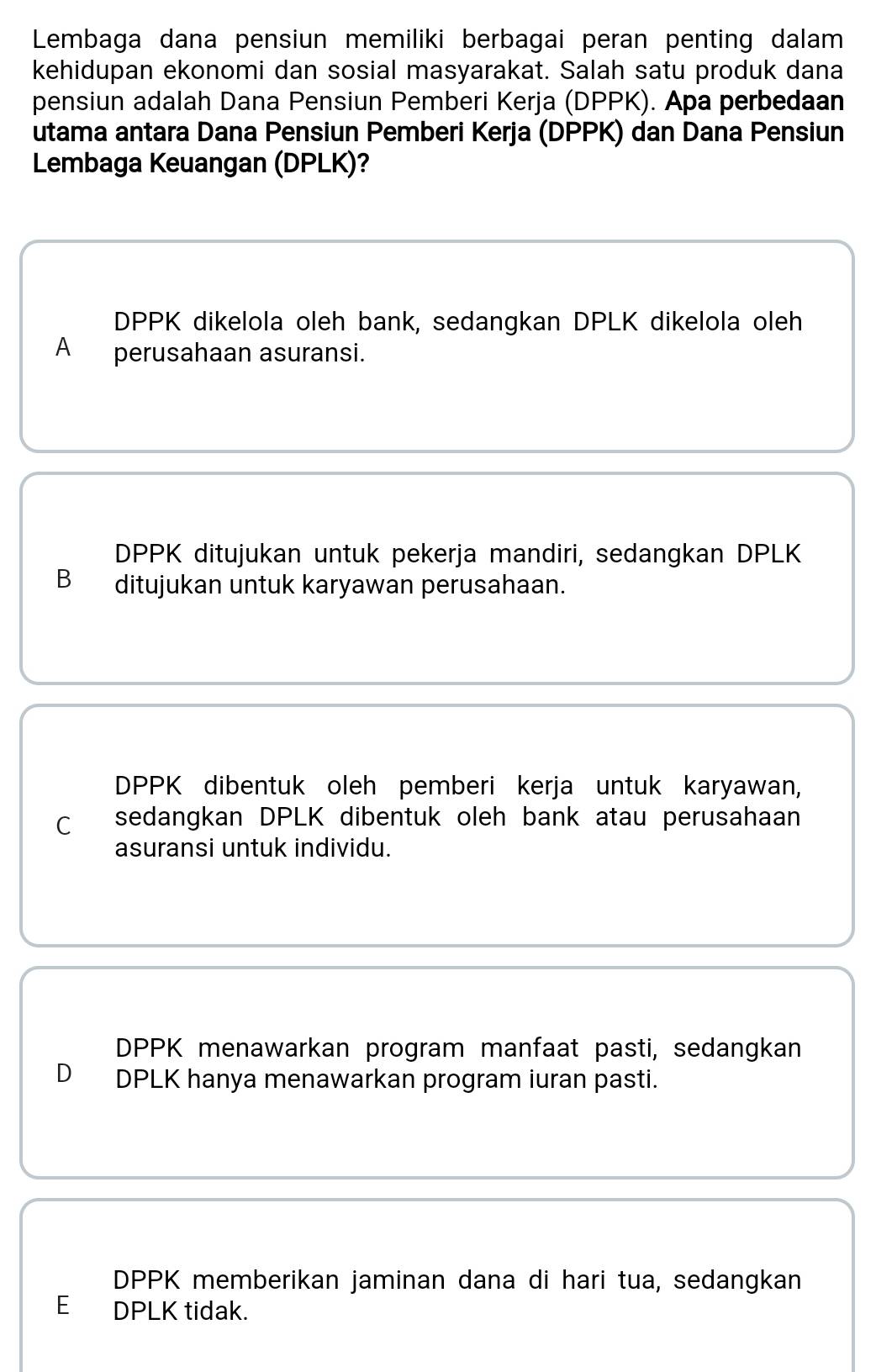 Lembaga dana pensiun memiliki berbagai peran penting dalam
kehidupan ekonomi dan sosial masyarakat. Salah satu produk dana
pensiun adalah Dana Pensiun Pemberi Kerja (DPPK). Apa perbedaan
utama antara Dana Pensiun Pemberi Kerja (DPPK) dan Dana Pensiun
Lembaga Keuangan (DPLK)?
DPPK dikelola oleh bank, sedangkan DPLK dikelola oleh
A perusahaan asuransi.
DPPK ditujukan untuk pekerja mandiri, sedangkan DPLK
B ditujukan untuk karyawan perusahaan.
DPPK dibentuk oleh pemberi kerja untuk karyawan,
C sedangkan DPLK dibentuk oleh bank atau perusahaan
asuransi untuk individu.
DPPK menawarkan program manfaat pasti, sedangkan
D DPLK hanya menawarkan program iuran pasti.
DPPK memberikan jaminan dana di hari tua, sedangkan
E DPLK tidak.