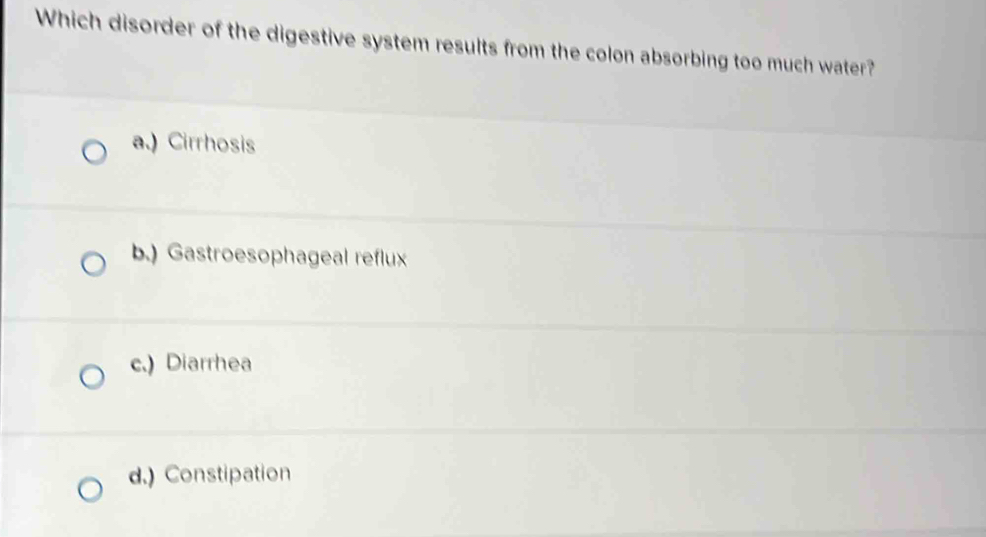 Which disorder of the digestive system results from the colon absorbing too much water?
a.) Cirrhosis
b.) Gastroesophageal reflux
c.) Diarrhea
d.) Constipation