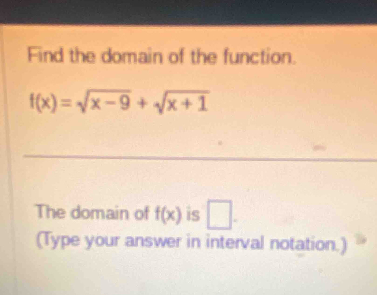 Find the domain of the function.
f(x)=sqrt(x-9)+sqrt(x+1)
_ 
_ 
The domain of f(x) is □ . 
(Type your answer in interval notation.)