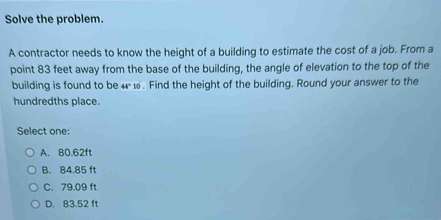 Solve the problem.
A contractor needs to know the height of a building to estimate the cost of a job. From a
point 83 feet away from the base of the building, the angle of elevation to the top of the
building is found to be 44° 10 . Find the height of the building. Round your answer to the
hundredths place.
Select one:
A. 80.62ft
B. 84.85 ft
C. 79.09 ft
D. 83.52 ft